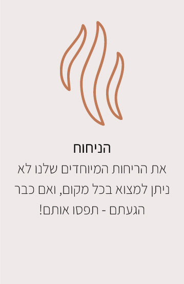 הניחוח
את הריחות המיוחדים שלנו לא ניתן למצוא בכל מקום, ואם כבר הגעתם - תפסו אותם!