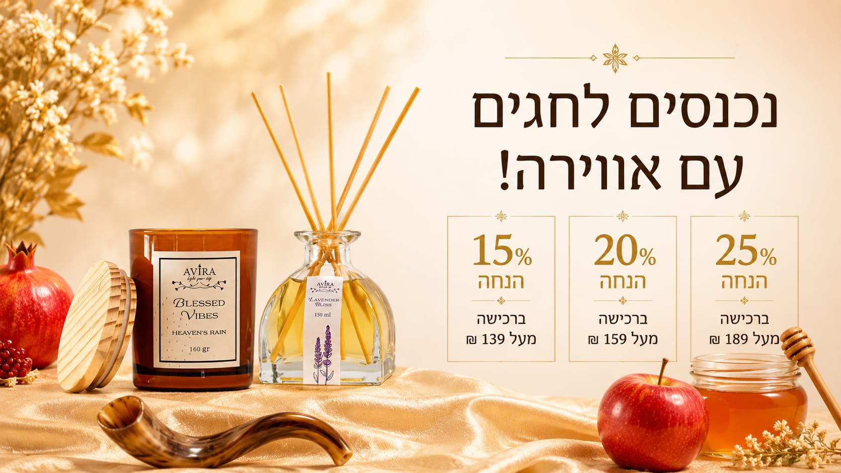 נכנסים לחגים עם אווירה!
15 אחוז הנחה ברכישה מעל 139 ש"ח.
20 אחוז הנחה ברכישה מעל 159 ש"ח.
25 אחוז הנחה ברכישה מעל 189 ש"ח.
