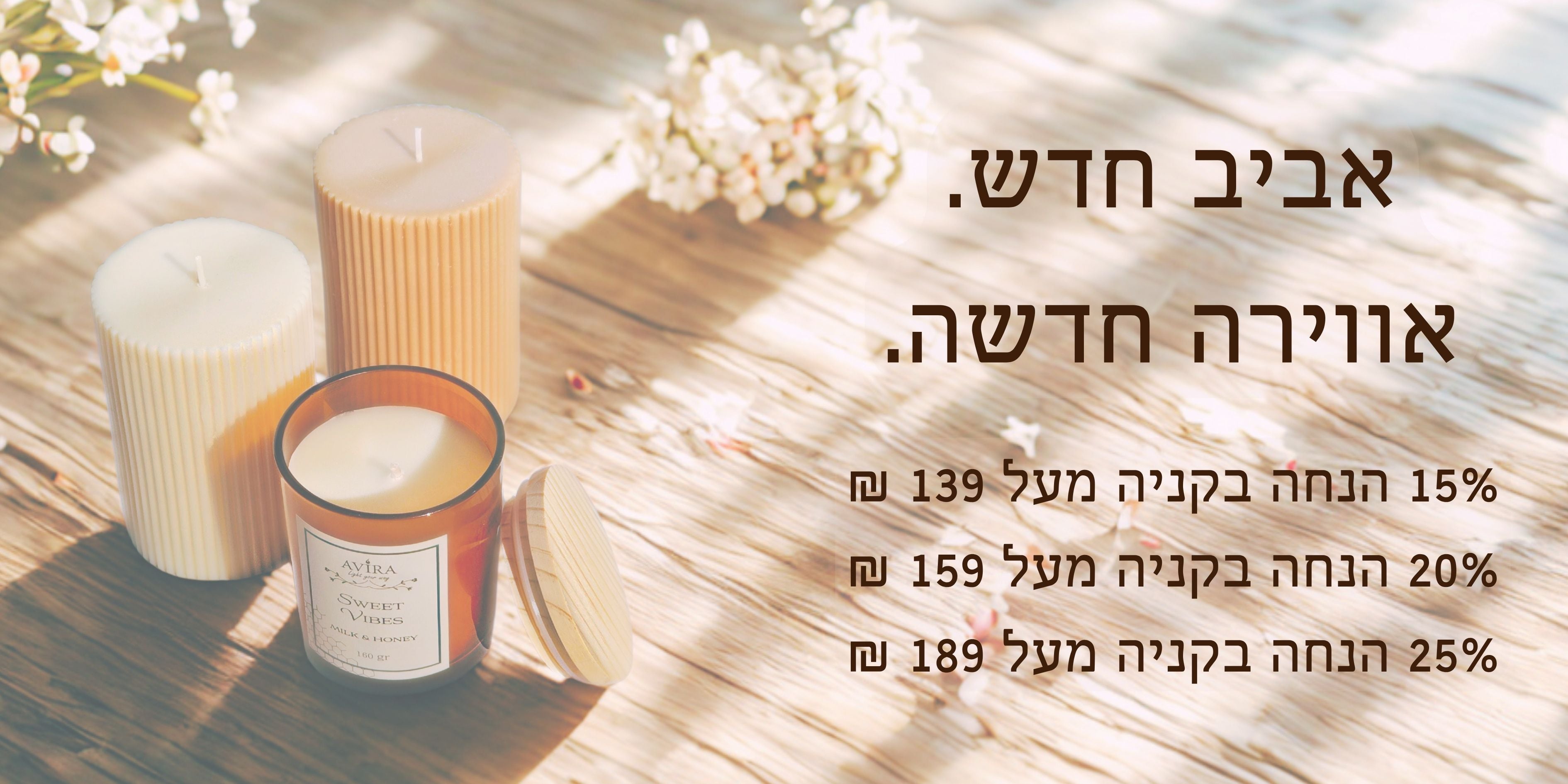 אביב חדש. אווירה חדשה.
15 אחוז הנחה בקניה מעל 139 ש"ח
20 אחוז הנחה בקניה מעל 159 ש"ח
25 אחוז הנחה בקניה מעל 189 ש"ח